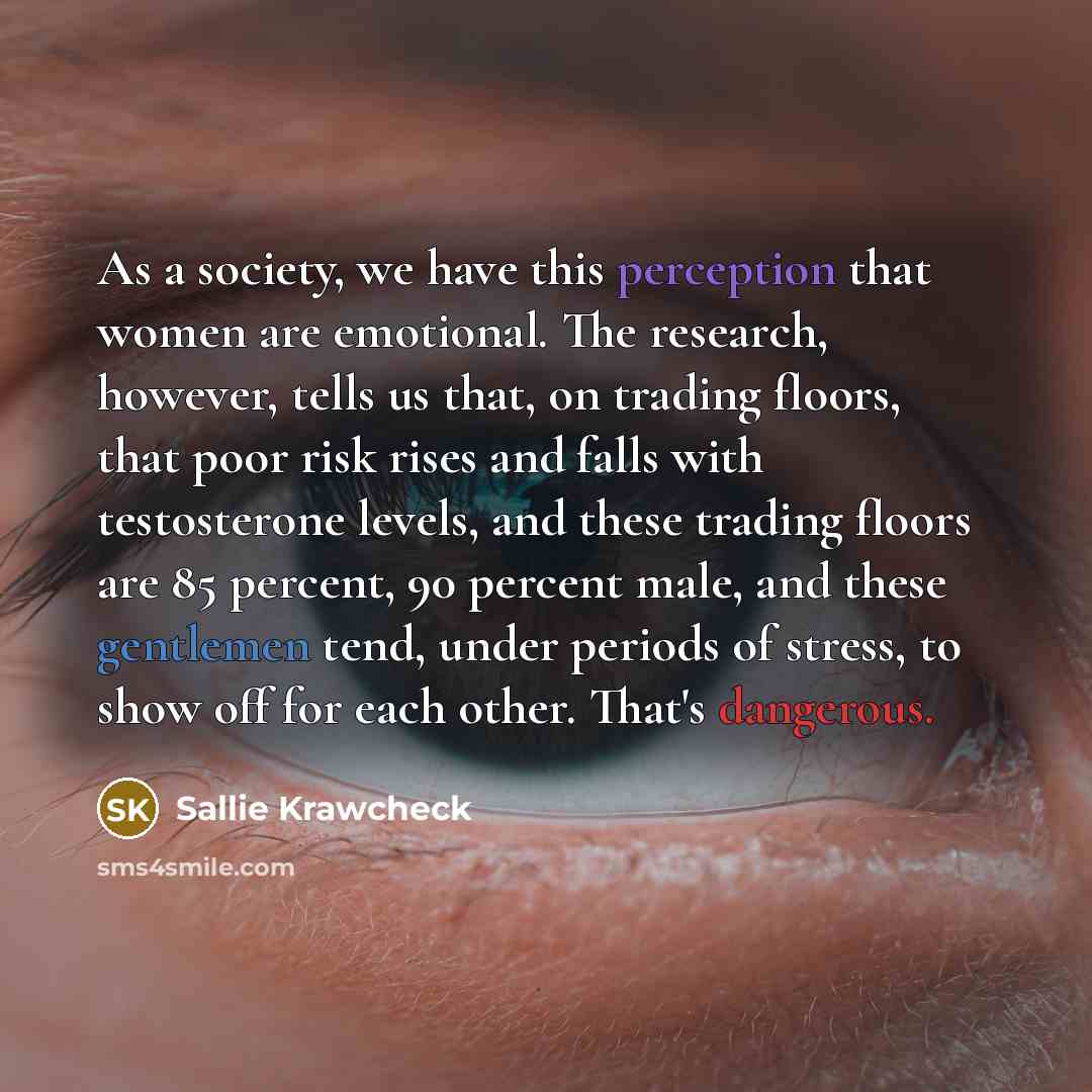 “As a society, we have this perception that women are emotional. The research, however, tells us that, on trading floors, that poor risk rises and falls with testosterone levels, and these trading floors are 85 percent, 90 percent male, and these gentlemen tend, under periods of stress, to show off…” quote by Sallie Krawcheck