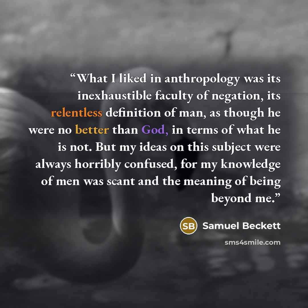 “What I liked in anthropology was its inexhaustible faculty of negation, its relentless definition of man, as though he were no better than God, in terms of what he is not. But my ideas on this subject were always horribly confused, for my knowledge of men was scant and the meaning of being beyond…” quote by Samuel Beckett