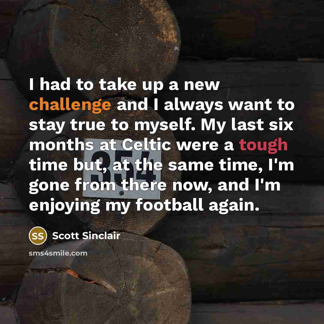 “I had to take up a new challenge and I always want to stay true to myself. My last six months at Celtic were a tough time but, at the same time, I'm gone from there now, and I'm enjoying my football again.” quote by Scott Sinclair
