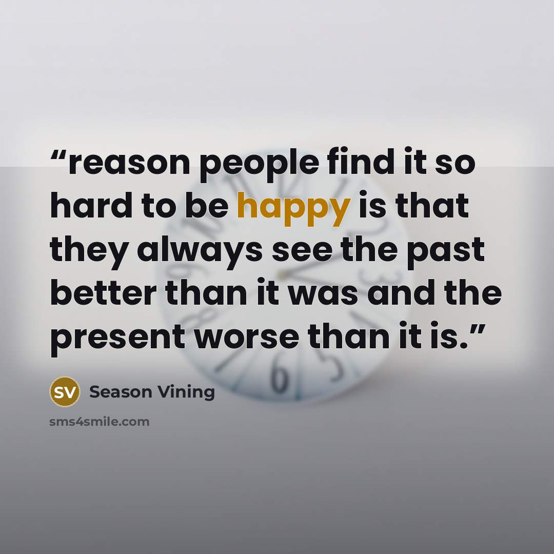 “reason people find it so hard to be happy is that they always see the past better than it was and the present worse than it is.” quote by Season Vining