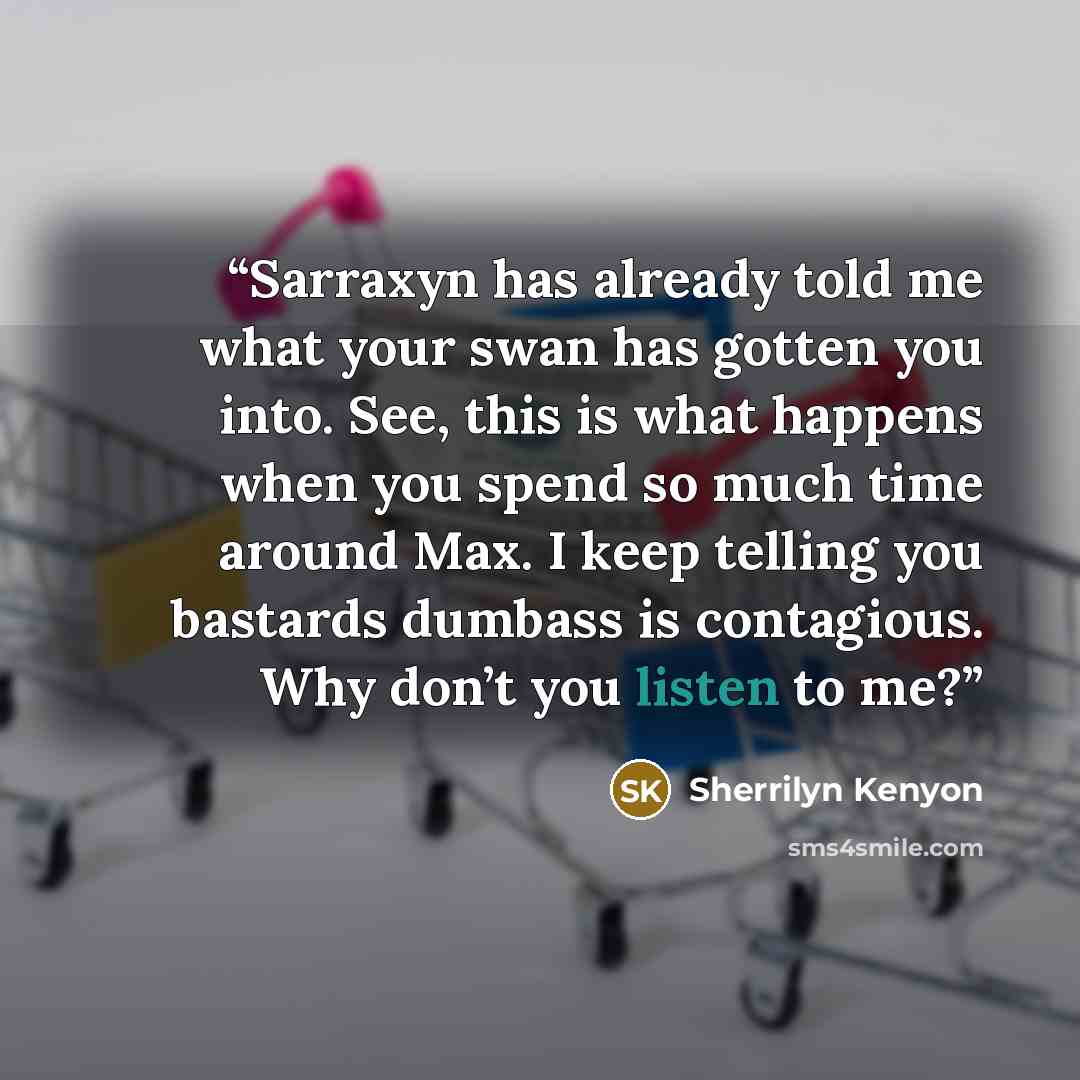 “Sarraxyn has already told me what your swan has gotten you into. See, this is what happens when you spend so much time around Max. I keep telling you bastards dumbass is contagious. Why don’t you listen to me?” quote by Sherrilyn Kenyon