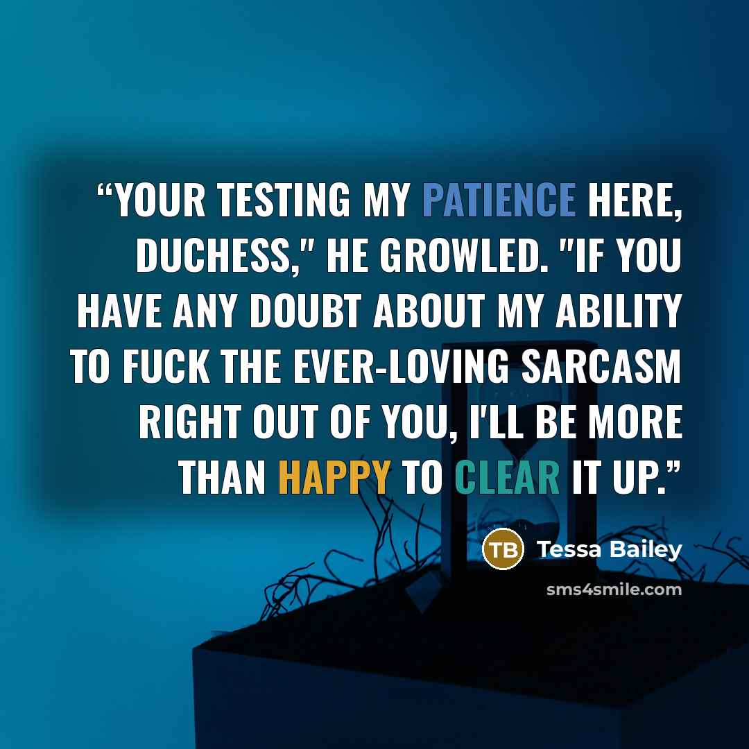 “Your testing my patience here, duchess," he growled. "If you have any doubt about my ability to fuck the ever-loving sarcasm right out of you, I'll be more than happy to clear it up.” quote by Tessa Bailey
