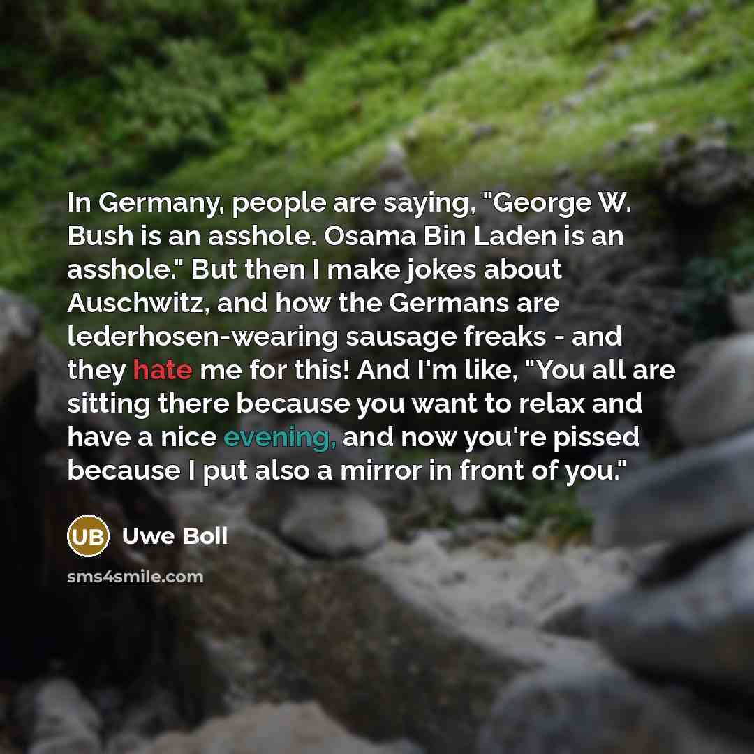 “In Germany, people are saying, "George W. Bush is an asshole. Osama Bin Laden is an asshole." But then I make jokes about Auschwitz, and how the Germans are lederhosen-wearing sausage freaks - and they hate me for this! And I'm like, "You all are sitting there because you want to relax and have a…” quote by Uwe Boll