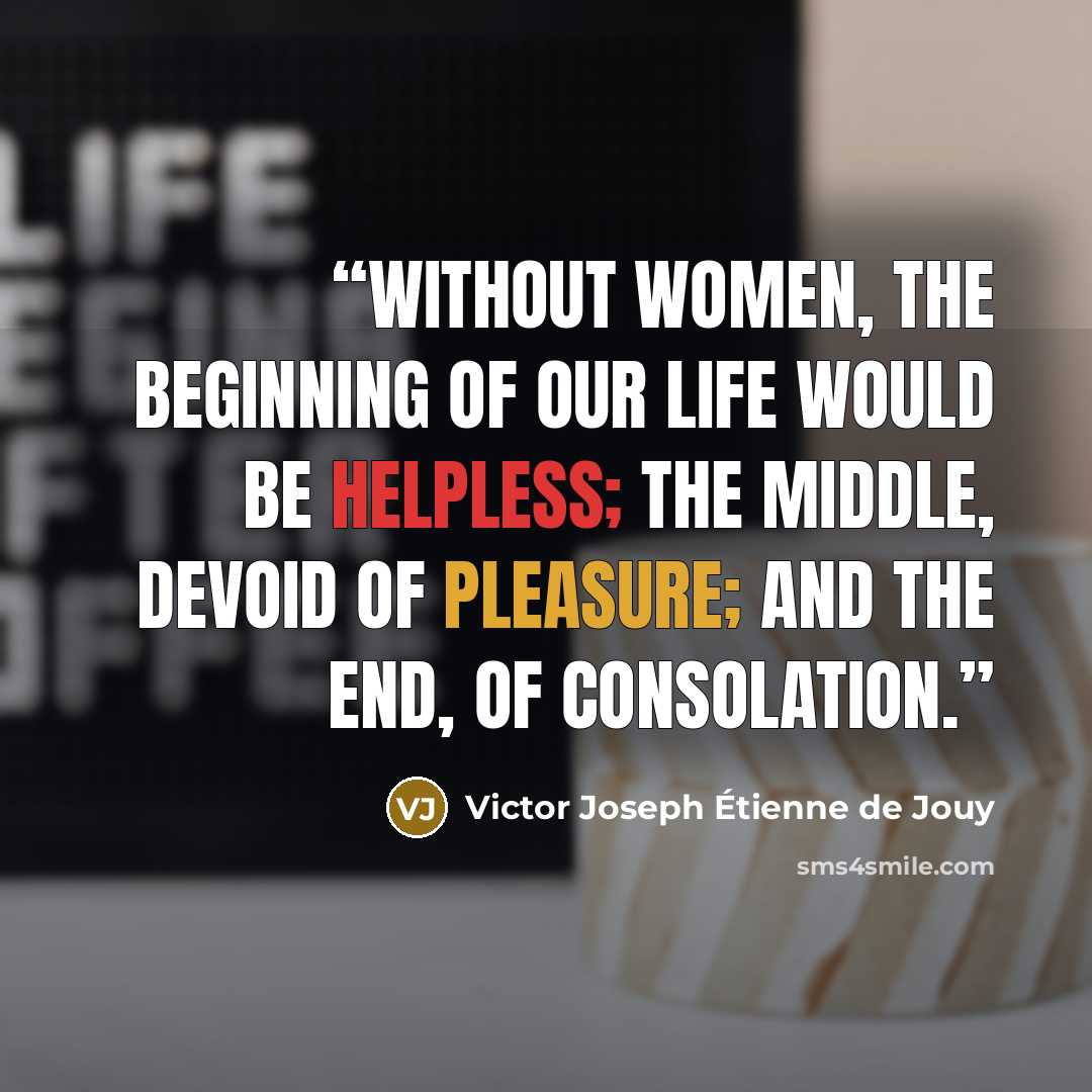 “Without women, the beginning of our life would be helpless; the middle, devoid of pleasure; and the end, of consolation.” quote by Victor Joseph Étienne de Jouy