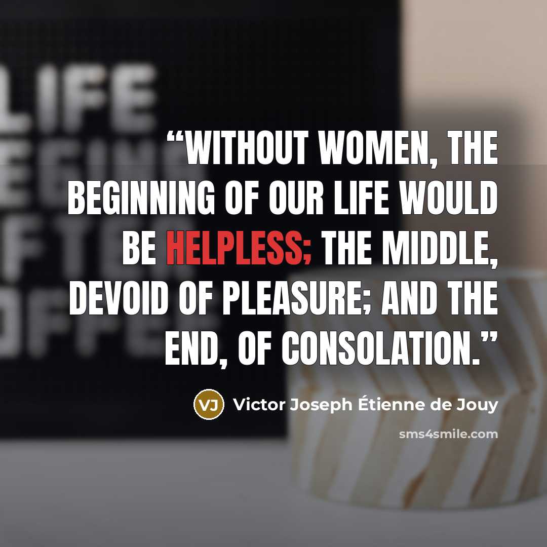 “Without women, the beginning of our life would be helpless; the middle, devoid of pleasure; and the end, of consolation.” quote by Victor Joseph Étienne de Jouy
