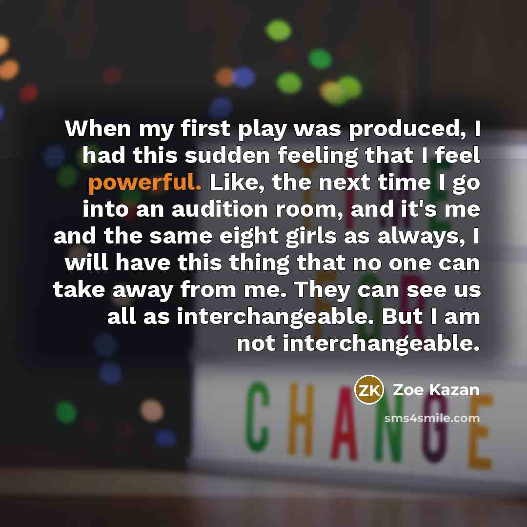 “When my first play was produced, I had this sudden feeling that I feel powerful. Like, the next time I go into an audition room, and it's me and the same eight girls as always, I will have this thing that no one can take away from me. They can see us all as interchangeable. But I am not…” quote by Zoe Kazan