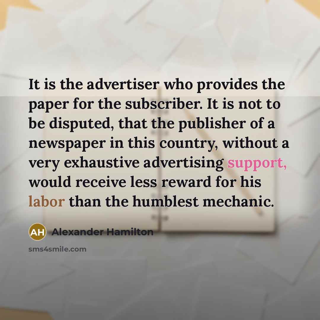 “It is the advertiser who provides the paper for the subscriber. It is not to be disputed, that the publisher of a newspaper in this country, without a very exhaustive advertising support, would receive less reward for his labor than the humblest mechanic.” quote by Alexander Hamilton