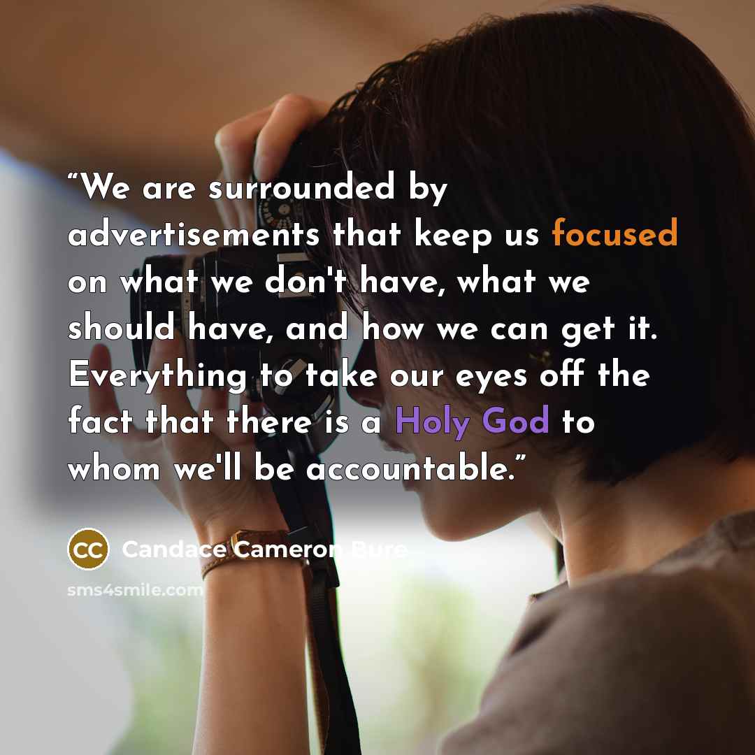 “We are surrounded by advertisements that keep us focused on what we don't have, what we should have, and how we can get it. Everything to take our eyes off the fact that there is a Holy God to whom we'll be accountable.” quote by Candace Cameron Bure