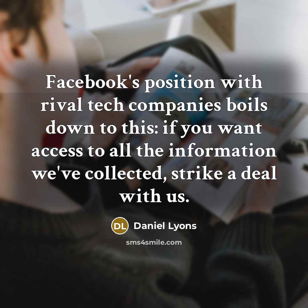 “Facebook's position with rival tech companies boils down to this: if you want access to all the information we've collected, strike a deal with us.” quote by Daniel Lyons