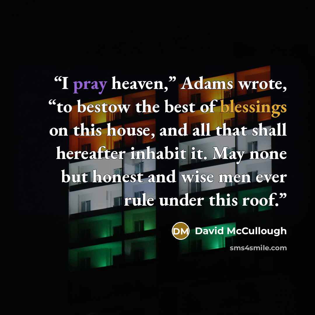 “I pray heaven,” Adams wrote, “to bestow the best of blessings on this house, and all that shall hereafter inhabit it. May none but honest and wise men ever rule under this roof.” quote by David McCullough