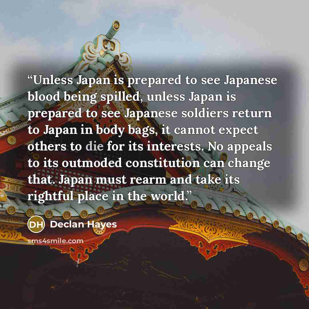 “Unless Japan is prepared to see Japanese blood being spilled, unless Japan is prepared to see Japanese soldiers return to Japan in body bags, it cannot expect others to die for its interests. No appeals to its outmoded constitution can change that. Japan must rearm and take its rightful place in…” quote by Declan Hayes