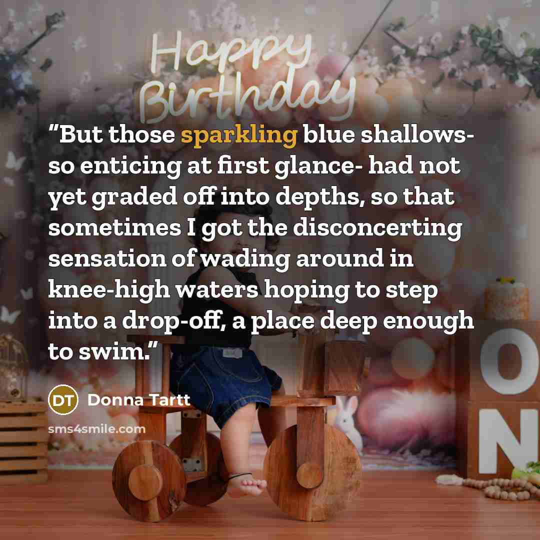“But those sparkling blue shallows- so enticing at first glance- had not yet graded off into depths, so that sometimes I got the disconcerting sensation of wading around in knee-high waters hoping to step into a drop-off, a place deep enough to swim.” quote by Donna Tartt
