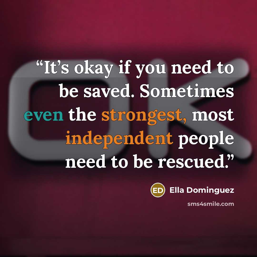 “It’s okay if you need to be saved. Sometimes even the strongest, most independent people need to be rescued.” quote by Ella Dominguez