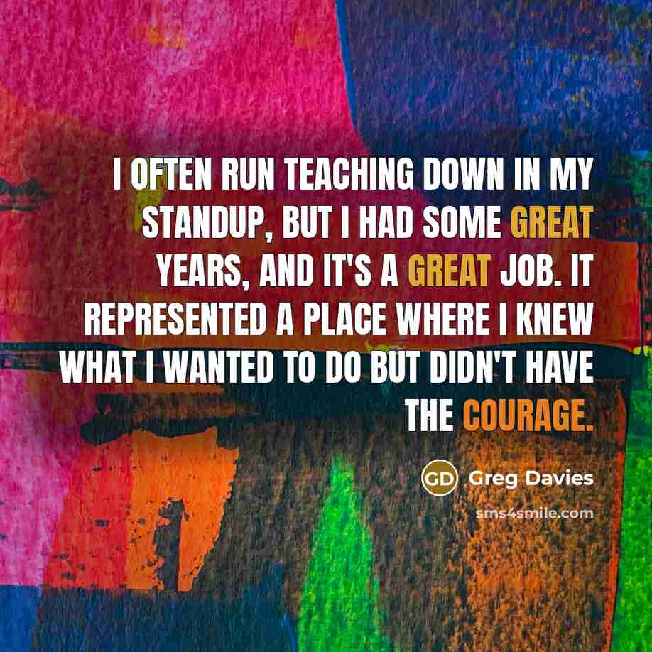 “I often run teaching down in my standup, but I had some great years, and it's a great job. It represented a place where I knew what I wanted to do but didn't have the courage.” quote by Greg Davies