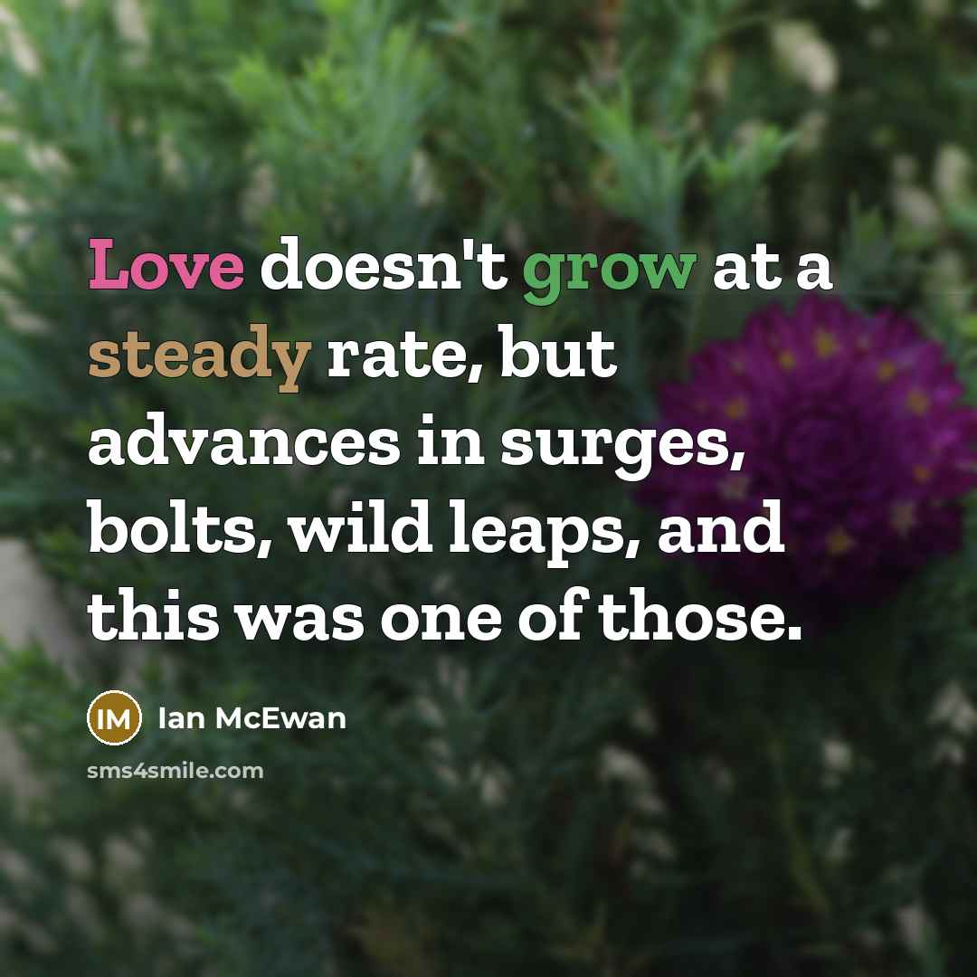 “Love doesn't grow at a steady rate, but advances in…” quote by Ian Mcewan