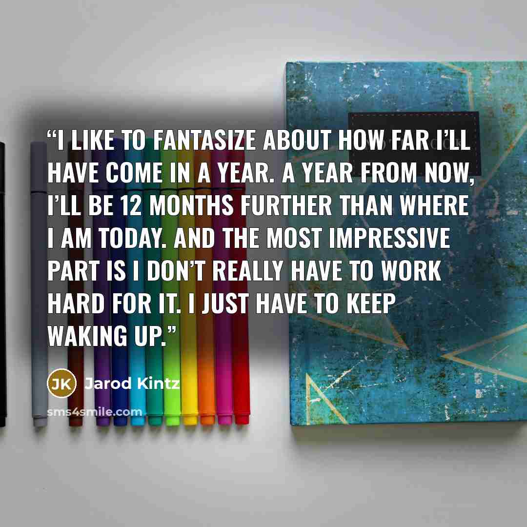 “I like to fantasize about how far I’ll have come in a year. A year from now, I’ll be 12 months further than where I am today. And the most impressive part is I don’t really have to work hard for it. I just have to keep waking up.” quote by Jarod Kintz