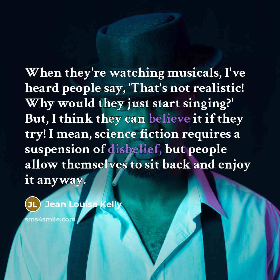 “When they're watching musicals, I've heard people say, 'That's not realistic! Why would they just start singing?' But, I think they can believe it if they try! I mean, science fiction requires a suspension of disbelief, but people allow themselves to sit back and enjoy it anyway.” quote by Jean Louisa Kelly