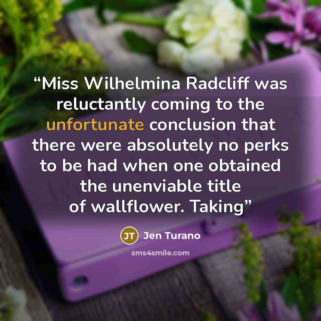 “Miss Wilhelmina Radcliff was reluctantly coming to the unfortunate conclusion that there were absolutely no perks to be had when one obtained the unenviable title of wallflower. Taking” quote by Jen Turano