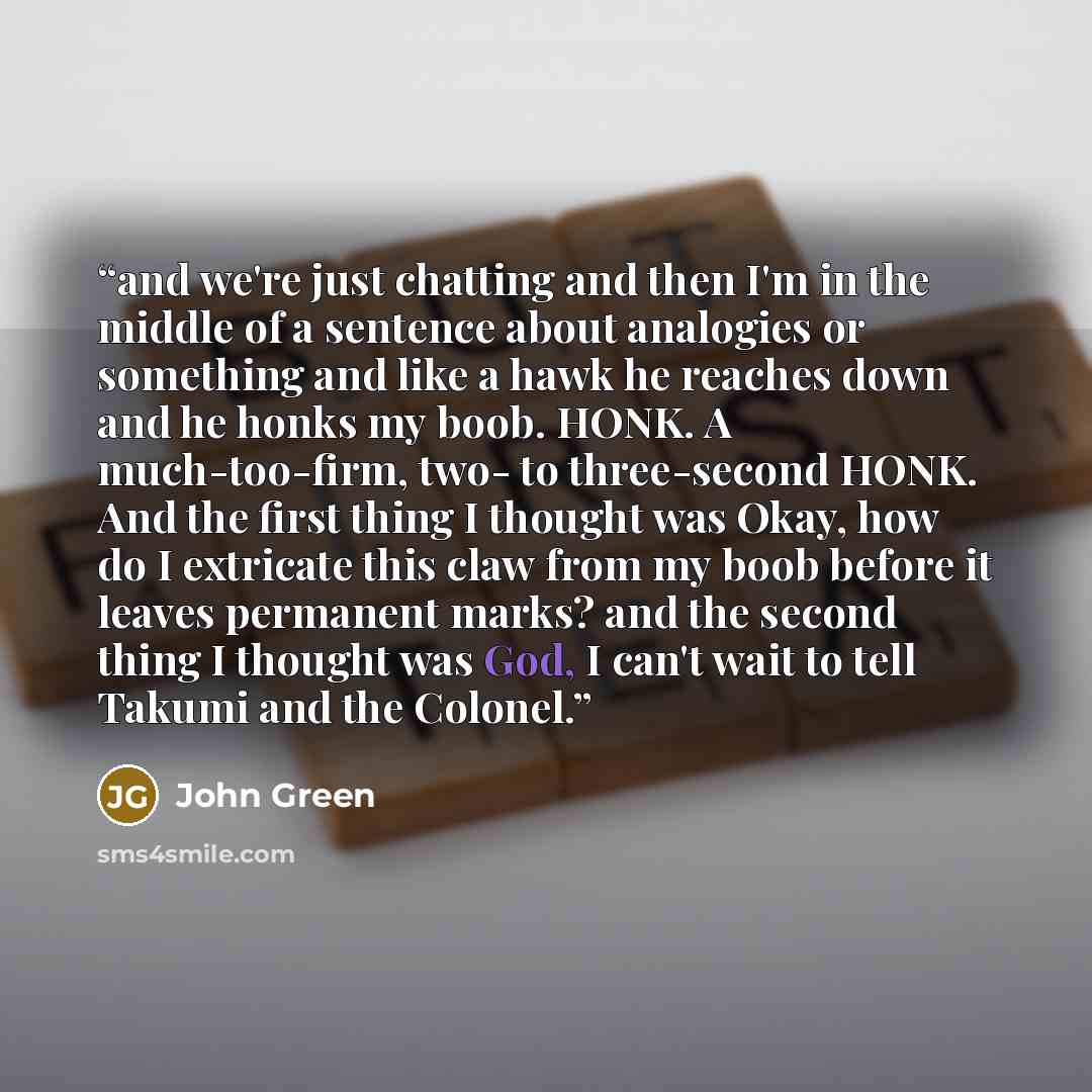 “and we're just chatting and then I'm in the middle of a sentence about analogies or something and like a hawk he reaches down and he honks my boob. HONK. A much-too-firm, two- to three-second HONK. And the first thing I thought was Okay, how do I extricate this claw from my boob before it leaves…” quote by John Green