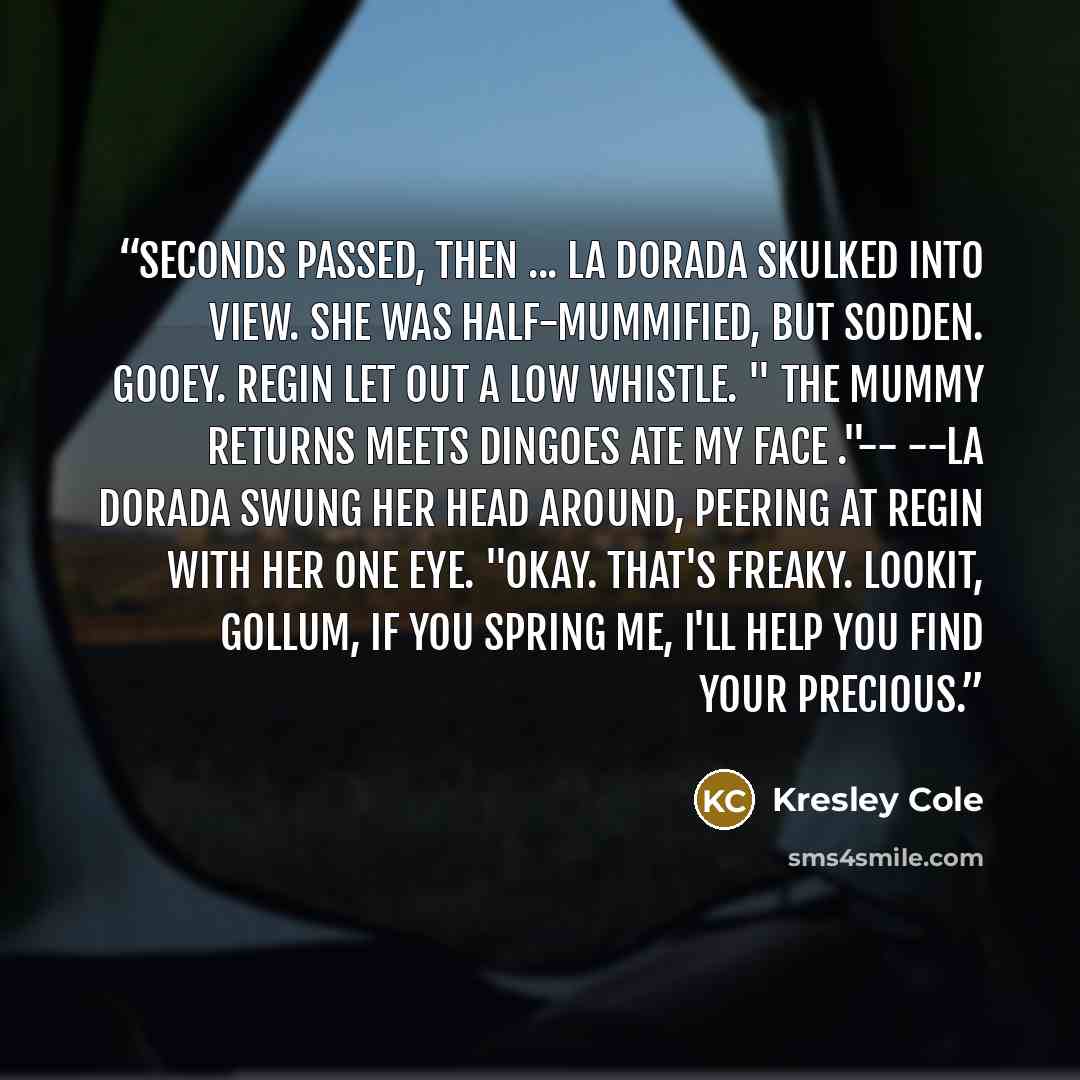 “Seconds passed, then ... La Dorada skulked into view. She was half-mummified, but sodden. Gooey. Regin let out a low whistle. " The Mummy Returns meets Dingoes Ate My Face ."-- --La Dorada swung her head around, peering at Regin with her one eye. "Okay. That's freaky. Lookit, Gollum, if you spring…” quote by Kresley Cole