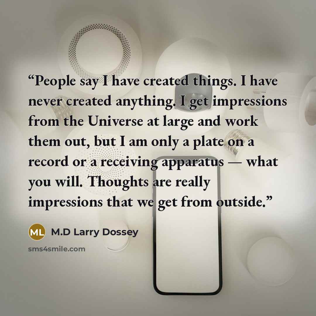 “People say I have created things. I have never created anything. I get impressions from the Universe at large and work them out, but I am only a plate on a record or a receiving apparatus — what you will. Thoughts are really impressions that we get from outside.” quote by M.D Larry Dossey