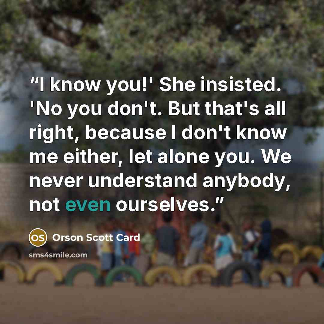 “I know you!' She insisted. 'No you don't. But that's all right, because I don't know me either, let alone you. We never understand anybody, not even ourselves.” quote by Orson Scott Card