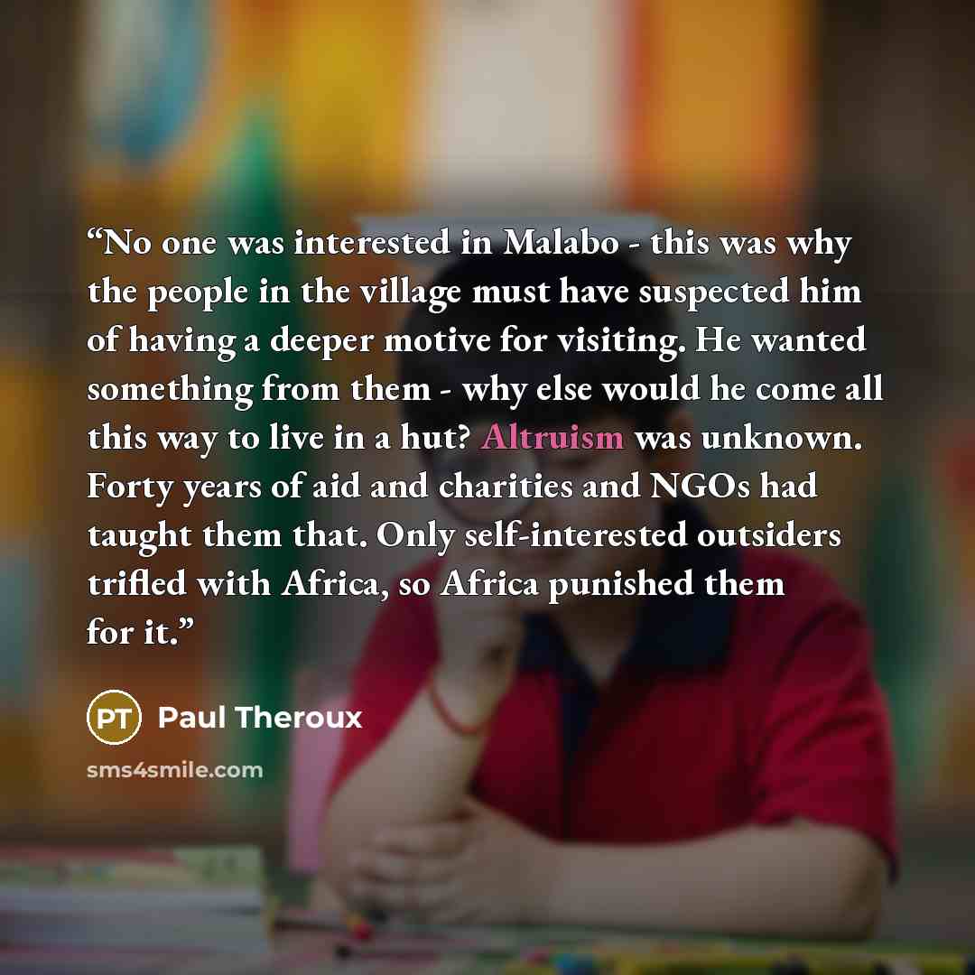 “No one was interested in Malabo - this was why the people in the village must have suspected him of having a deeper motive for visiting. He wanted something from them - why else would he come all this way to live in a hut? Altruism was unknown. Forty years of aid and charities and NGOs had taught…” quote by Paul Theroux