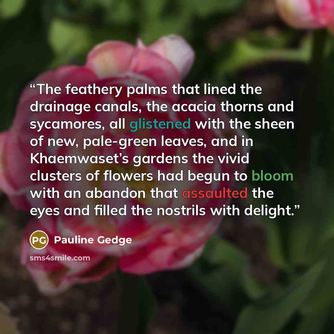 “The feathery palms that lined the drainage canals, the acacia thorns and sycamores, all glistened with the sheen of new, pale-green leaves, and in Khaemwaset’s gardens the vivid clusters of flowers had begun to bloom with an abandon that assaulted the eyes and filled the nostrils with delight.” quote by Pauline Gedge