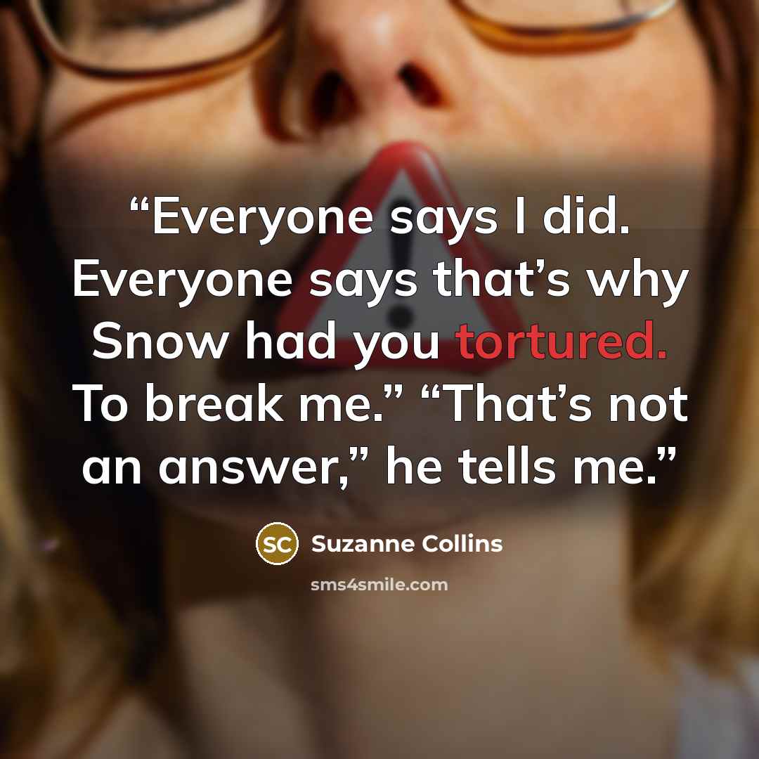 “Everyone says I did. Everyone says that’s why Snow had you tortured. To break me.” “That’s not an answer,” he tells me.” quote by Suzanne Collins