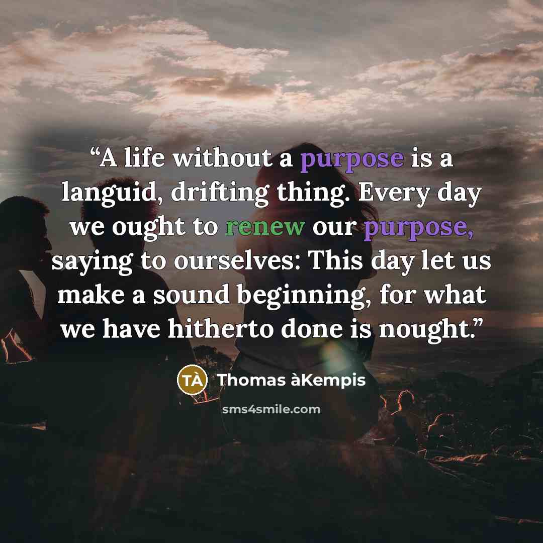 “A life without a purpose is a languid, drifting thing. Every day we ought to renew our purpose, saying to ourselves: This day let us make a sound beginning, for what we have hitherto done is nought.” quote by Thomas àKempis
