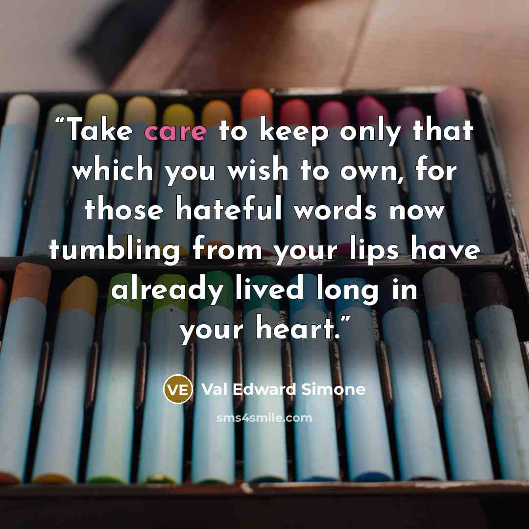 “Take care to keep only that which you wish to own, for those hateful words now tumbling from your lips have already lived long in your heart.” quote by Val Edward Simone