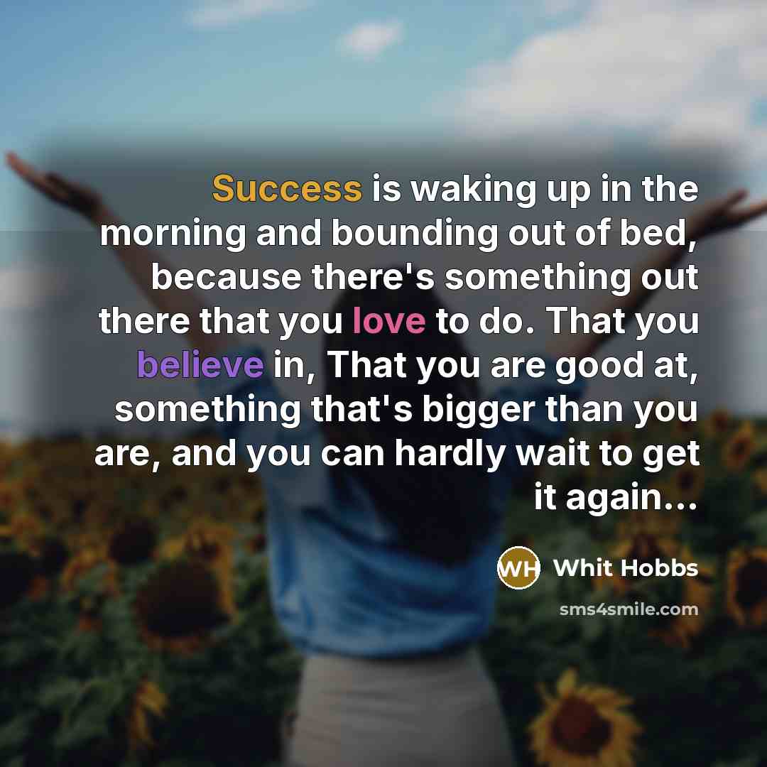 “Success is waking up in the morning and bounding out of bed, because there's something out there that you love to do. That you believe in, That you are good at, something that's bigger than you are, and you can hardly wait to get it again...” quote by Whit Hobbs