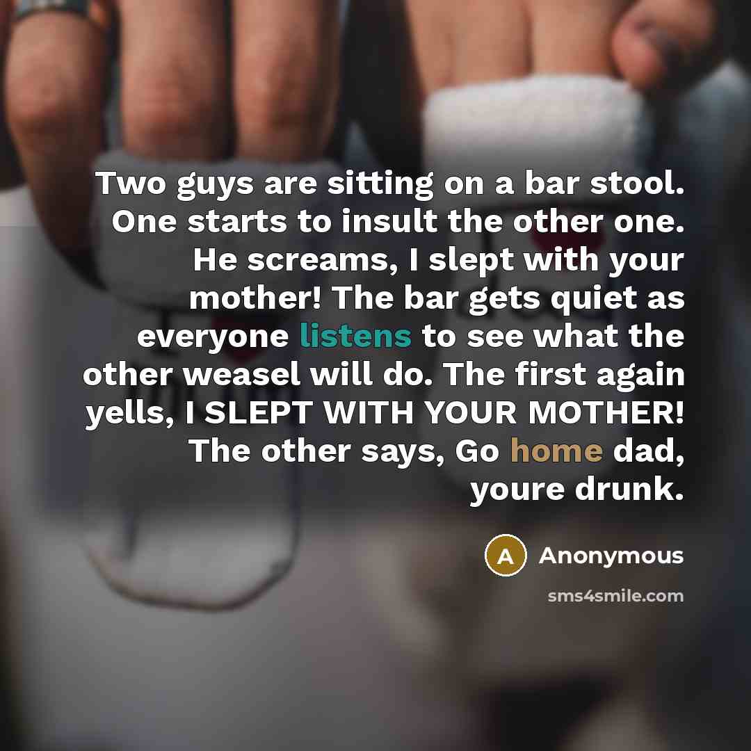 “Two guys are sitting on a bar stool. One starts to insult the other one. He screams, I slept with your mother! The bar gets quiet as everyone listens to see what the other weasel will do. The first again yells, I SLEPT WITH YOUR MOTHER! The other says, Go home dad, youre drunk.” quote by Anonymous