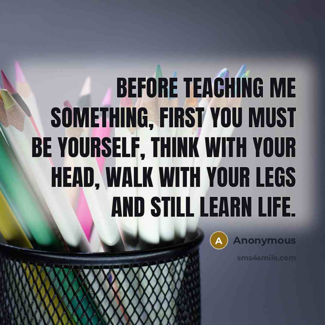 “Before teaching me something, first you must be yourself, think with your head, walk with your legs and still learn life.” quote by Anonymous