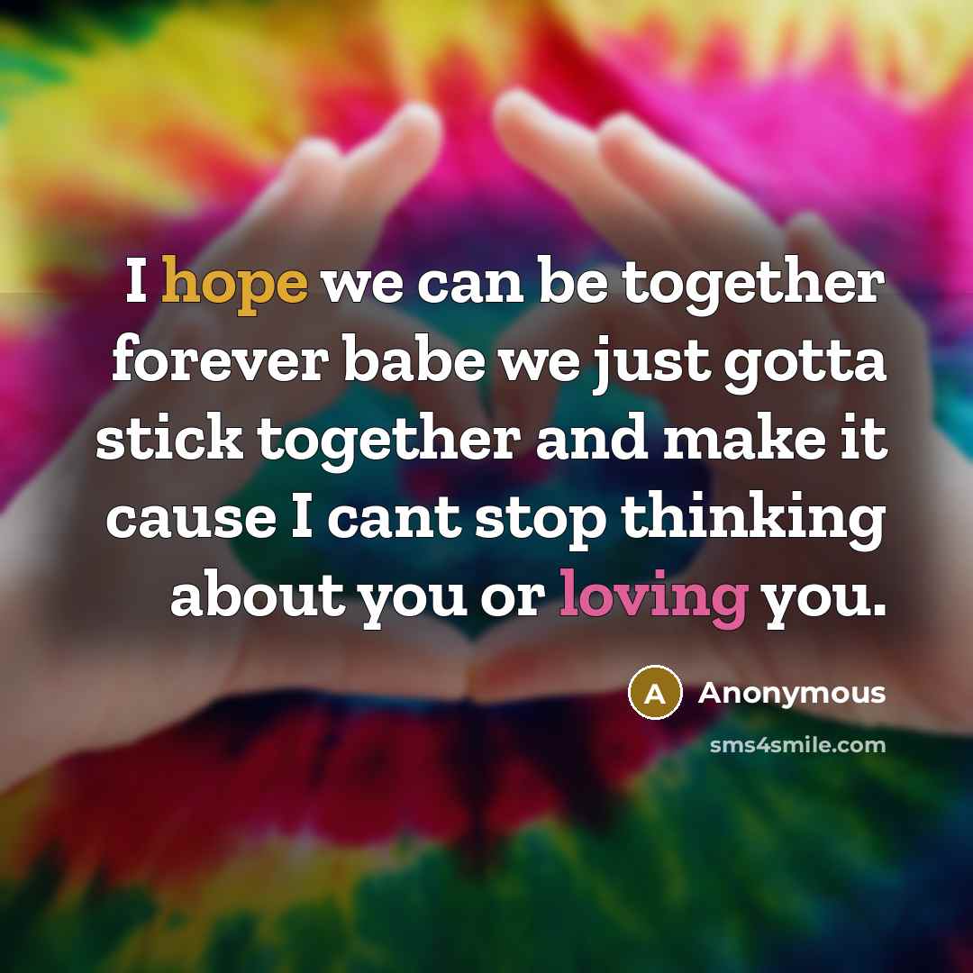 “I hope we can be together forever babe we just gotta stick together and make it cause I cant stop thinking about you or loving you.” quote by Anonymous