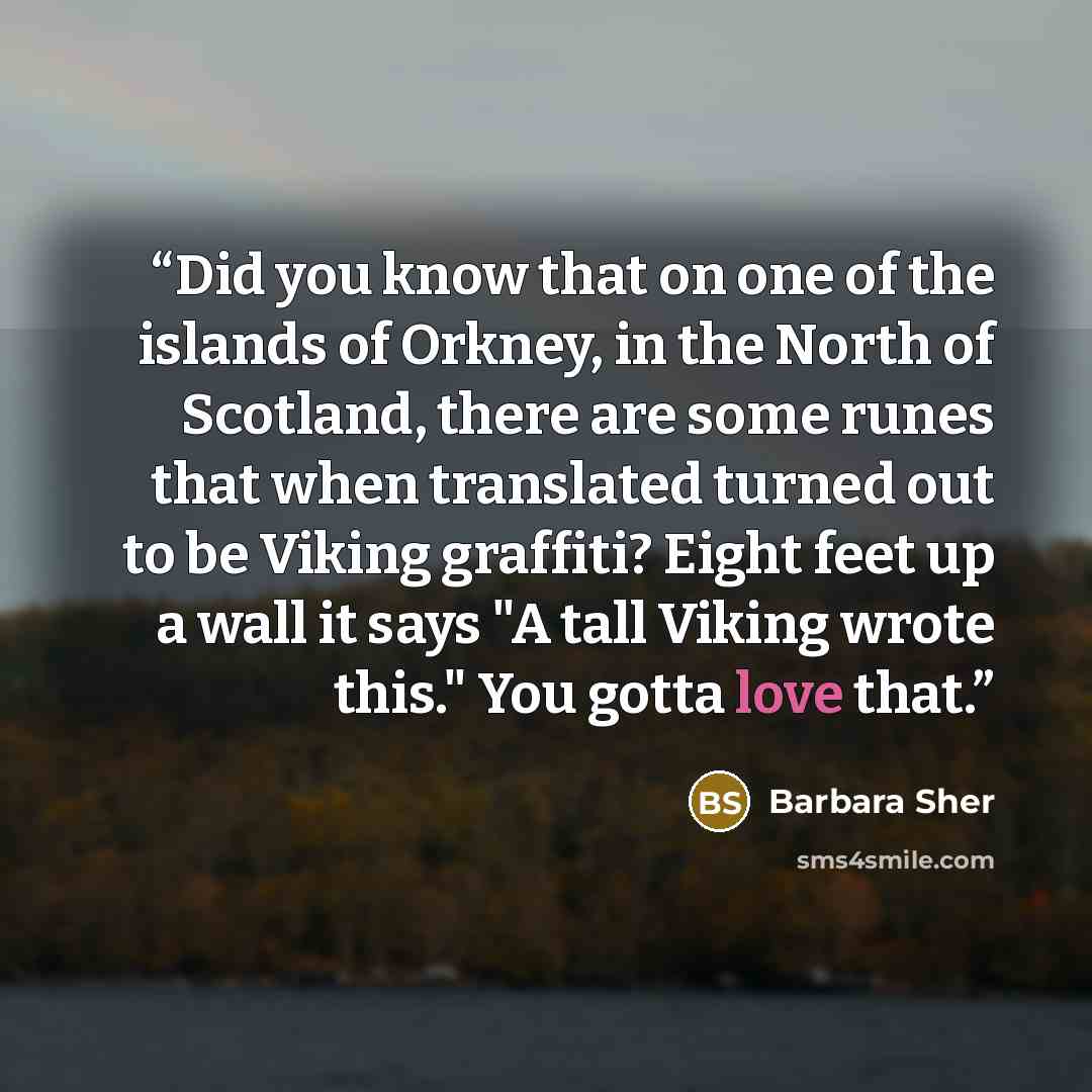 “Did you know that on one of the islands of Orkney, in the North of Scotland, there are some runes that when translated turned out to be Viking graffiti? Eight feet up a wall it says "A tall Viking wrote this." You gotta love that.” quote by Barbara Sher