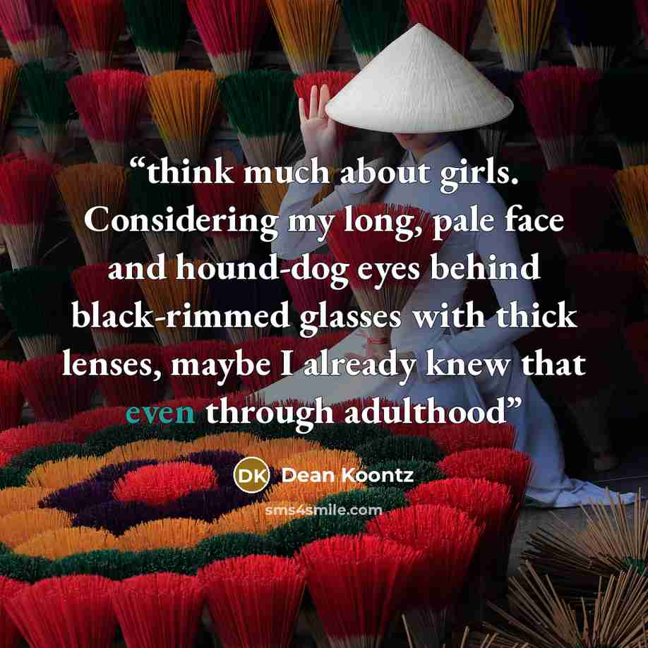 “think much about girls. Considering my long, pale face and hound-dog eyes behind black-rimmed glasses with thick lenses, maybe I already knew that even through adulthood” quote by Dean Koontz