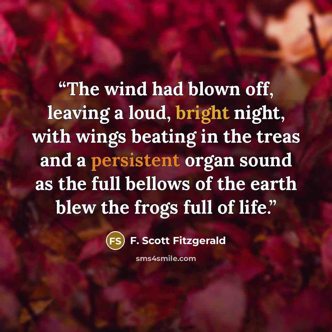 “The wind had blown off, leaving a loud, bright night, with wings beating in the treas and a persistent organ sound as the full bellows of the earth blew the frogs full of life.” quote by F. Scott Fitzgerald