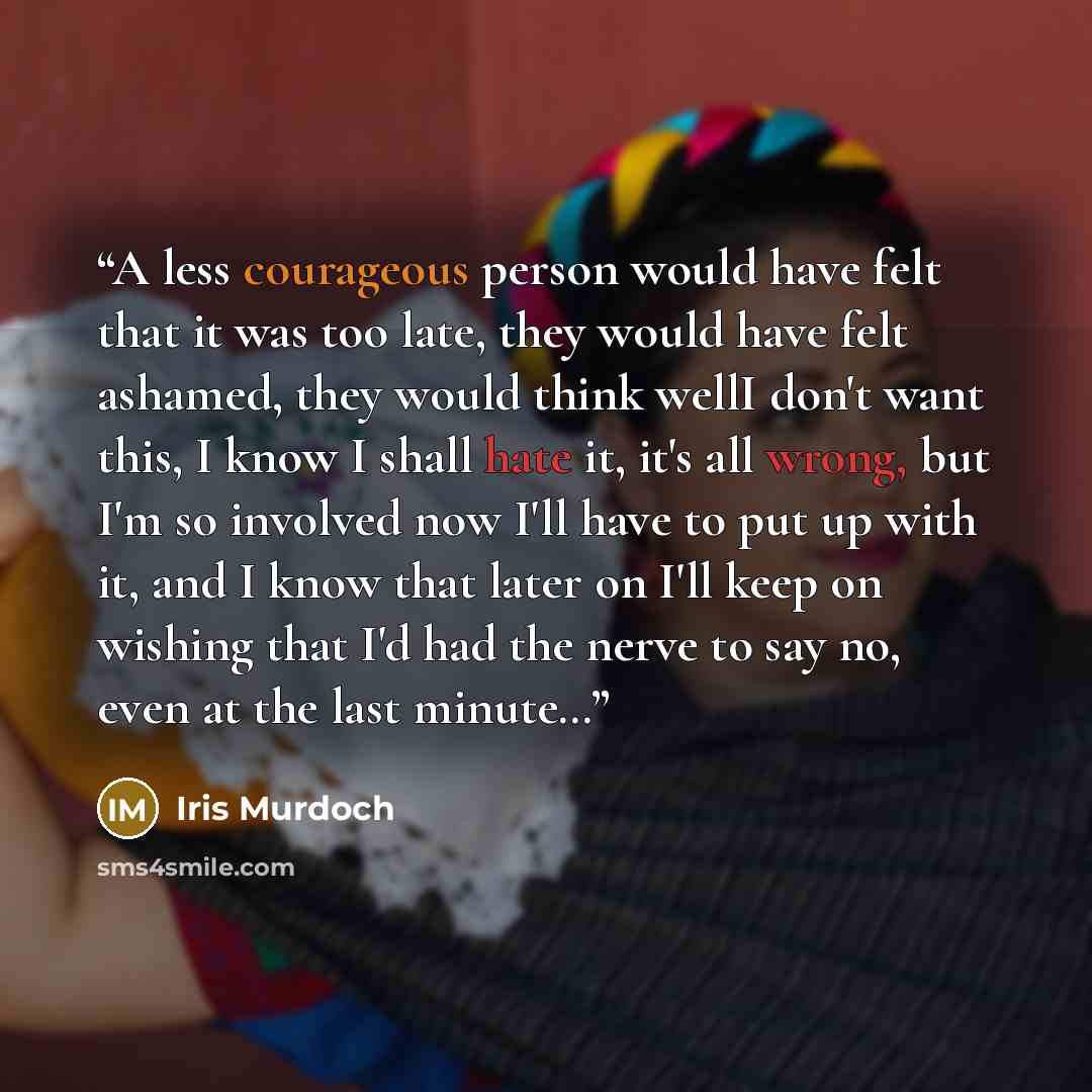“A less courageous person would have felt that it was too late, they would have felt ashamed, they would think wellI don't want this, I know I shall hate it, it's all wrong, but I'm so involved now I'll have to put up with it, and I know that later on I'll keep on wishing that I'd had the nerve to…” quote by Iris Murdoch