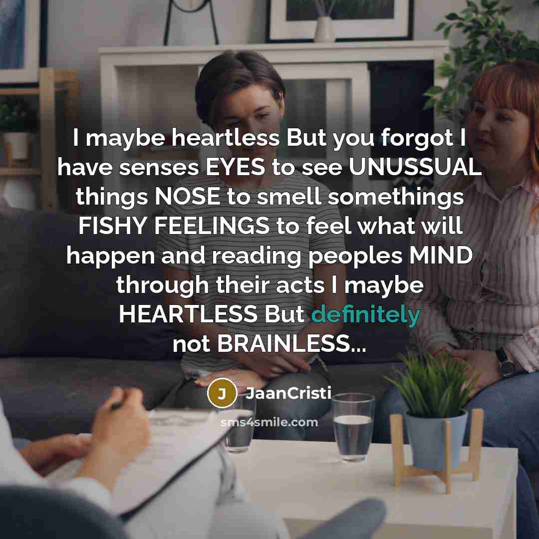 “I maybe heartless But you forgot I have senses EYES to see UNUSSUAL things NOSE to smell somethings FISHY FEELINGS to feel what will happen and reading peoples MIND through their acts I maybe HEARTLESS But definitely not BRAINLESS...” quote by JaanCristi