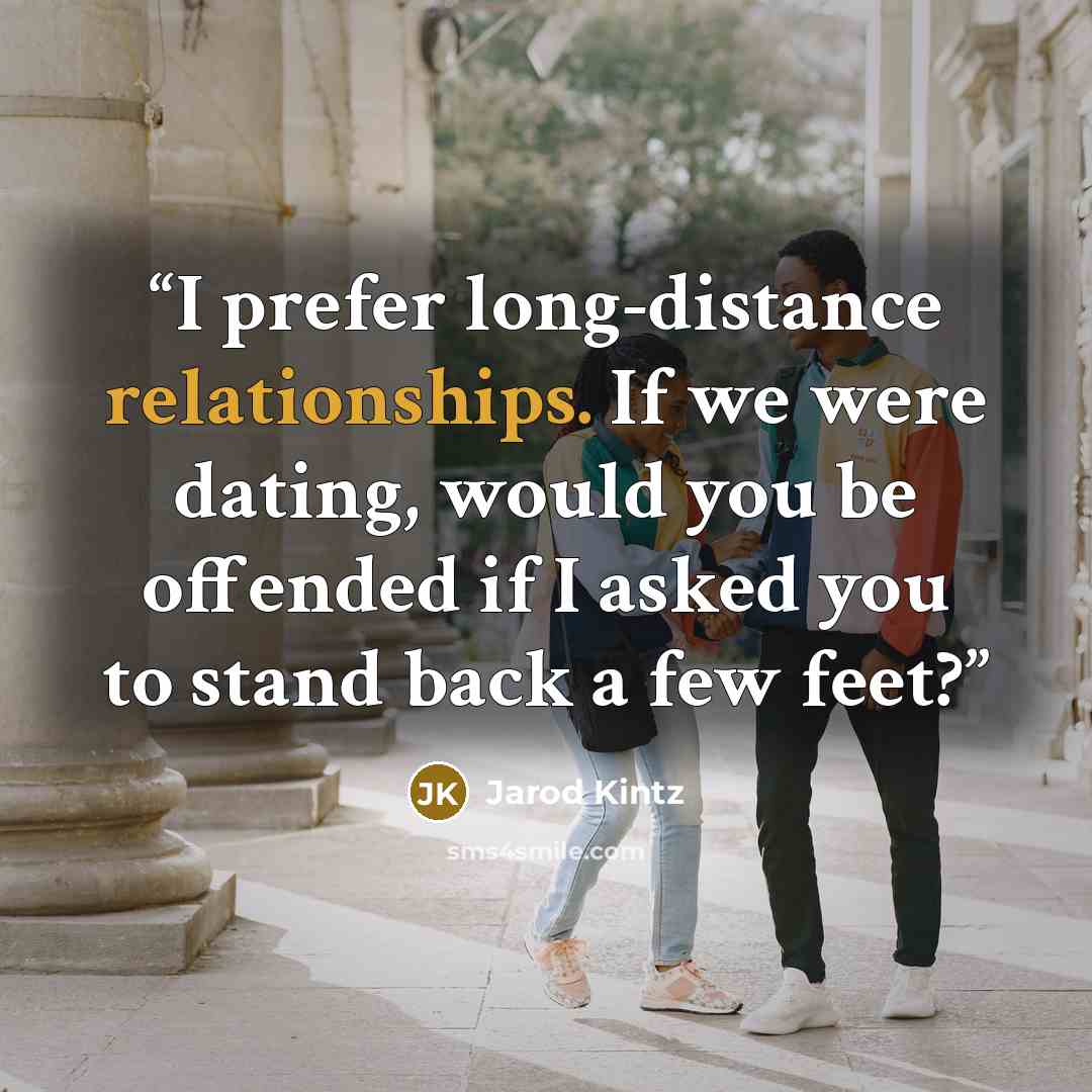 “I prefer long-distance relationships. If we were dating, would you be offended if I asked you to stand back a few feet?” quote by Jarod Kintz