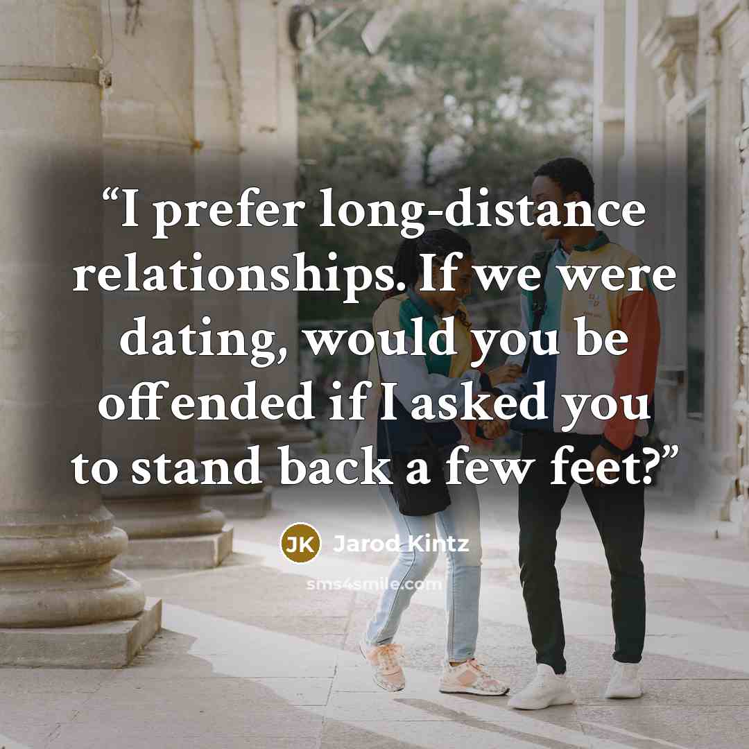 “I prefer long-distance relationships. If we were dating, would you be offended if I asked you to stand back a few feet?” quote by Jarod Kintz