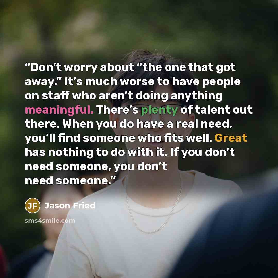 “Don’t worry about “the one that got away.” It’s much worse to have people on staff who aren’t doing anything meaningful. There’s plenty of talent out there. When you do have a real need, you’ll find someone who fits well. Great has nothing to do with it. If you don’t need someone, you don’t need…” quote by Jason Fried