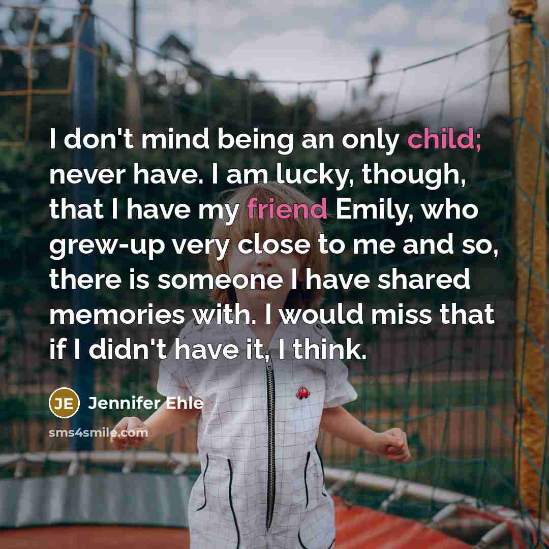 “I don't mind being an only child; never have. I am lucky, though, that I have my friend Emily, who grew-up very close to me and so, there is someone I have shared memories with. I would miss that if I didn't have it, I think.” quote by Jennifer Ehle