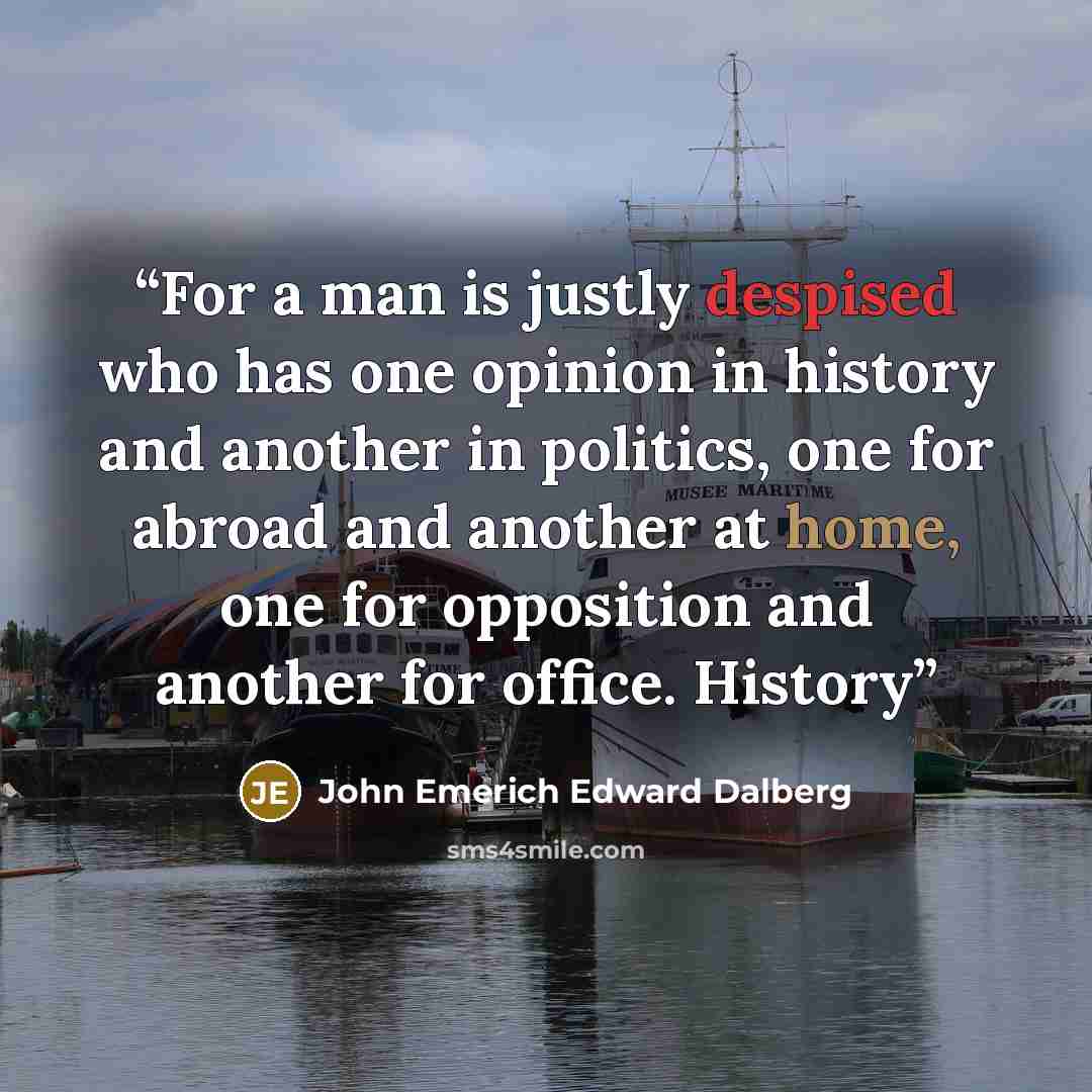 “For a man is justly despised who has one opinion in history and another in politics, one for abroad and another at home, one for opposition and another for office. History” quote by John Emerich Edward Dalberg