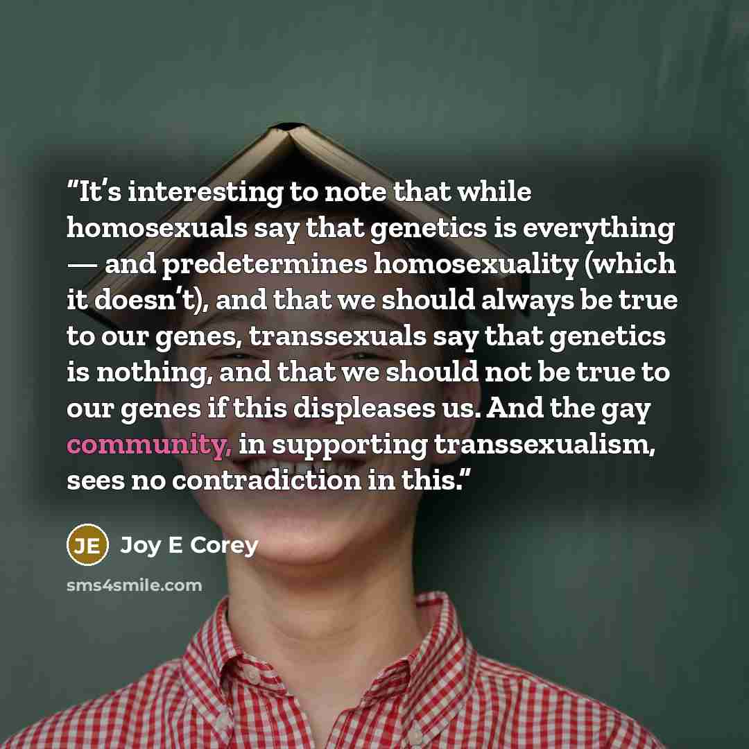 “It’s interesting to note that while homosexuals say that genetics is everything — and predetermines homosexuality (which it doesn’t), and that we should always be true to our genes, transsexuals say that genetics is nothing, and that we should not be true to our genes if this displeases us. And…” quote by Joy E Corey