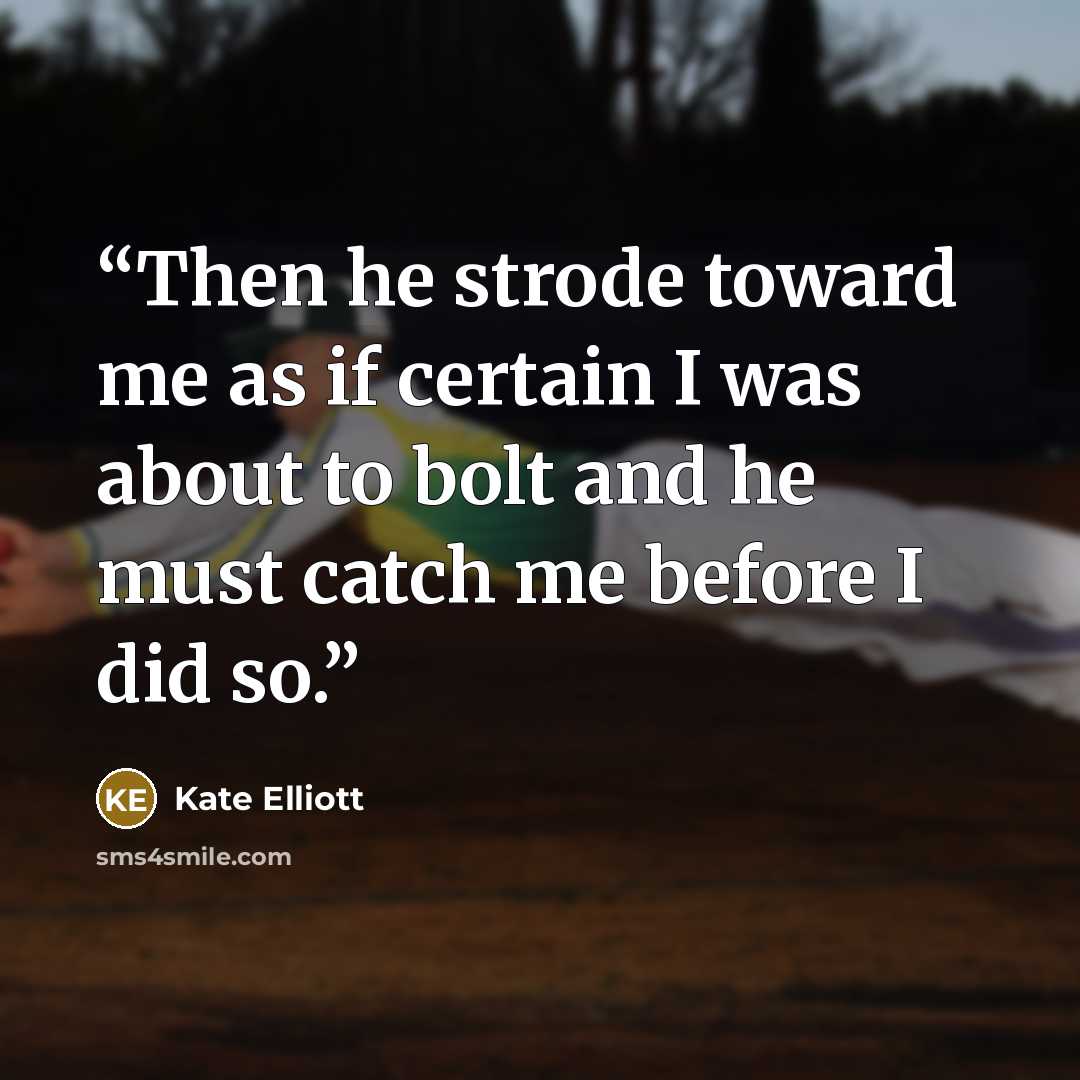 “Then he strode toward me as if certain I was about to bolt and he must catch me before I did so.” quote by Kate Elliott