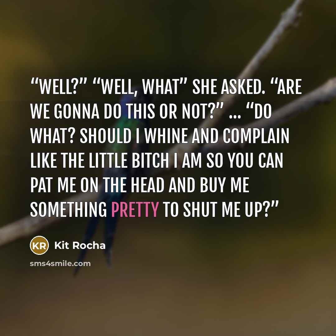 “Well?” “Well, what” she asked. “Are we gonna do this or not?” … “Do what? Should I whine and complain like the little bitch I am so you can pat me on the head and buy me something pretty to shut me up?” quote by Kit Rocha