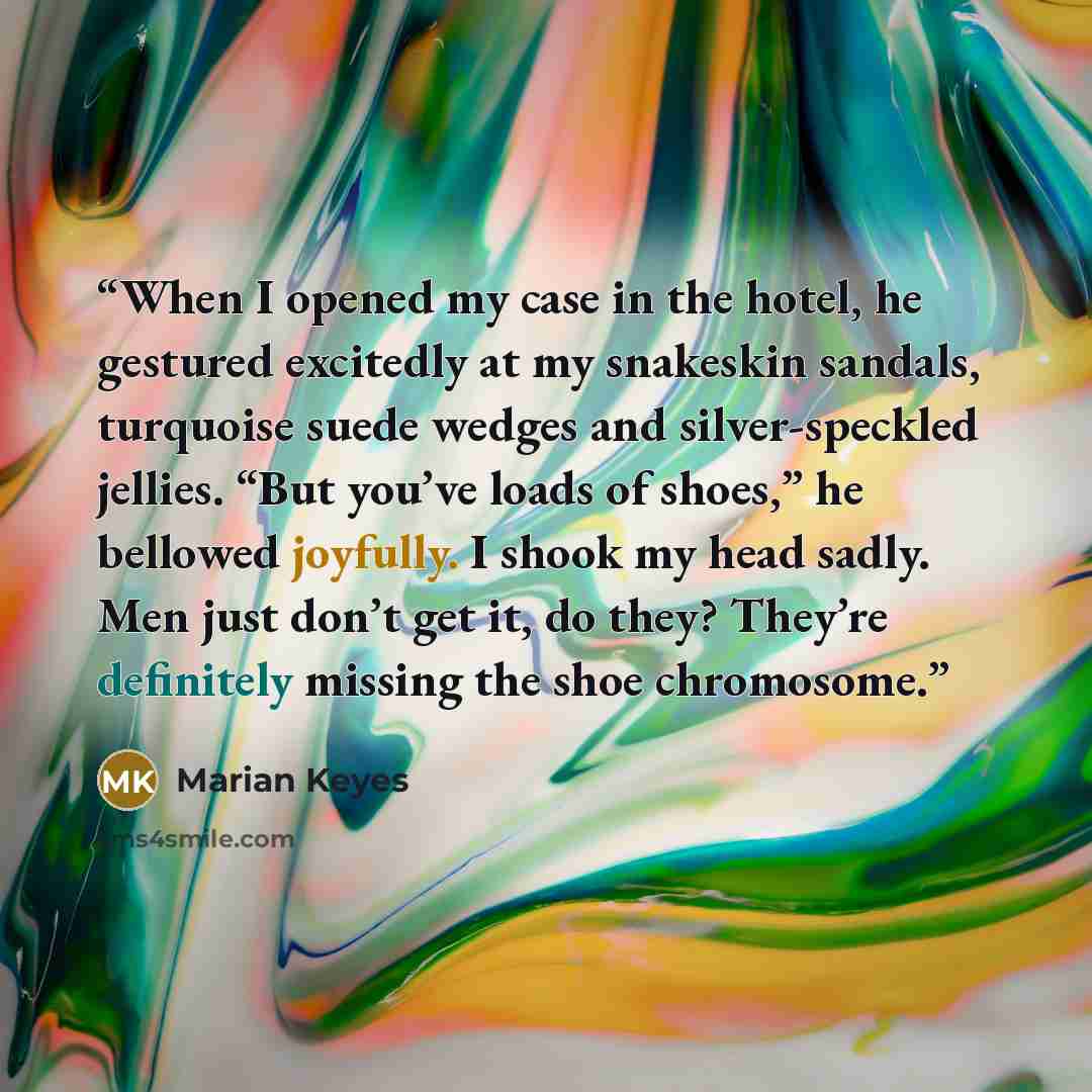 “When I opened my case in the hotel, he gestured excitedly at my snakeskin sandals, turquoise suede wedges and silver-speckled jellies. “But you’ve loads of shoes,” he bellowed joyfully. I shook my head sadly. Men just don’t get it, do they? They’re definitely missing the shoe chromosome.” quote by Marian Keyes