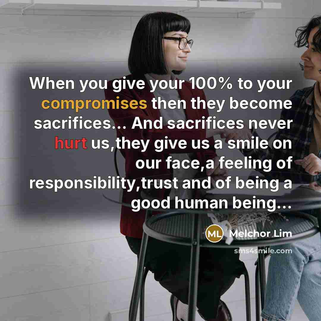 “When you give your 100% to your compromises then they become sacrifices… And sacrifices never hurt us,they give us a smile on our face,a feeling of responsibility,trust and of being a good human being…” quote by Melchor Lim